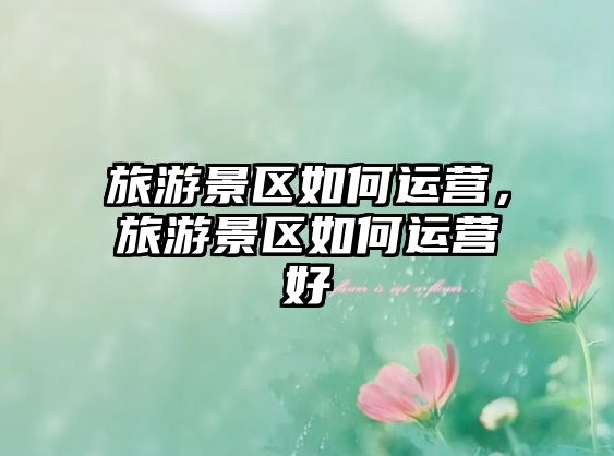 旅游景區如何運營，旅游景區如何運營好
