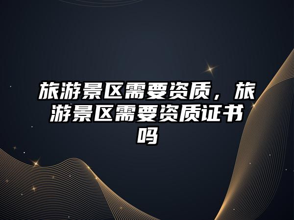 旅游景區(qū)需要資質(zhì)，旅游景區(qū)需要資質(zhì)證書嗎