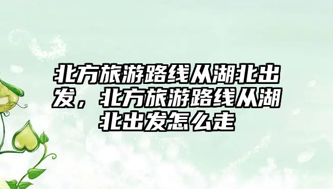 北方旅游路線從湖北出發，北方旅游路線從湖北出發怎么走