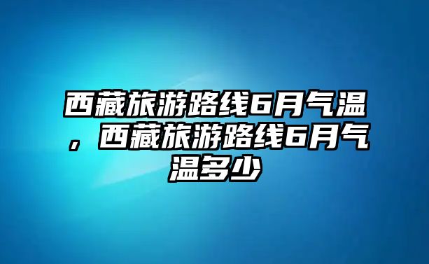 西藏旅游路線6月氣溫，西藏旅游路線6月氣溫多少