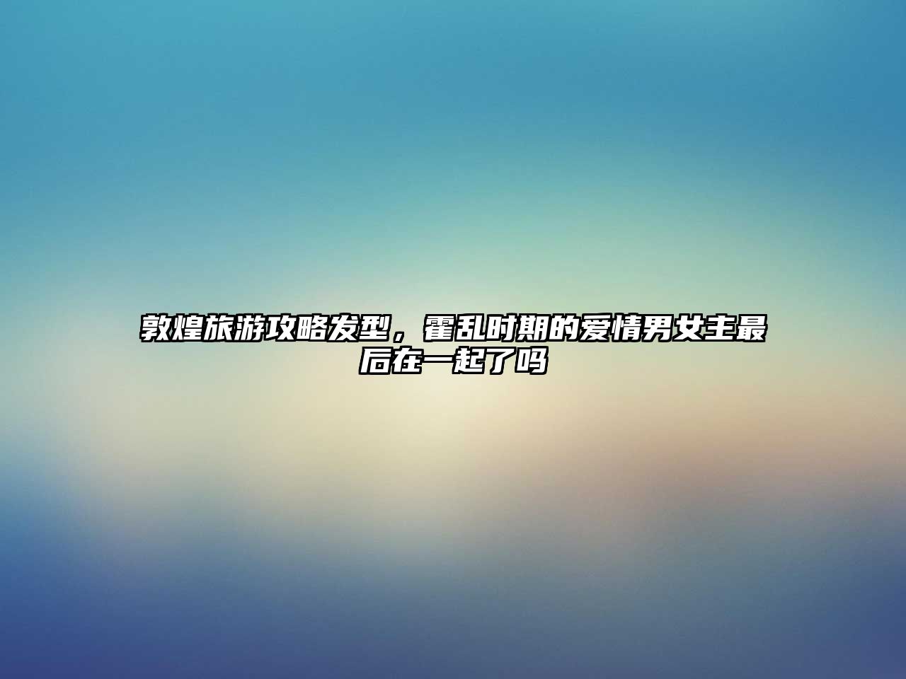 敦煌旅游攻略發型，霍亂時期的愛情男女主最后在一起了嗎