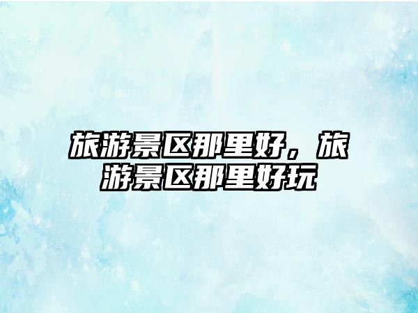 旅游景區那里好，旅游景區那里好玩