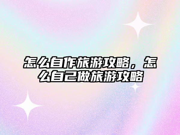 怎么自作旅游攻略，怎么自己做旅游攻略