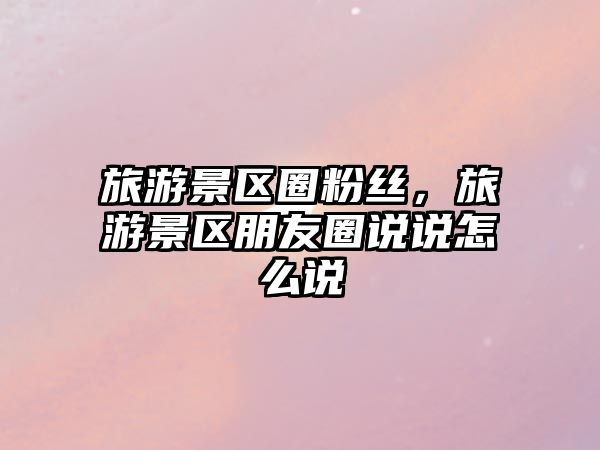 旅游景區(qū)圈粉絲，旅游景區(qū)朋友圈說說怎么說