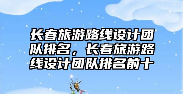 長春旅游路線設(shè)計團(tuán)隊排名，長春旅游路線設(shè)計團(tuán)隊排名前十