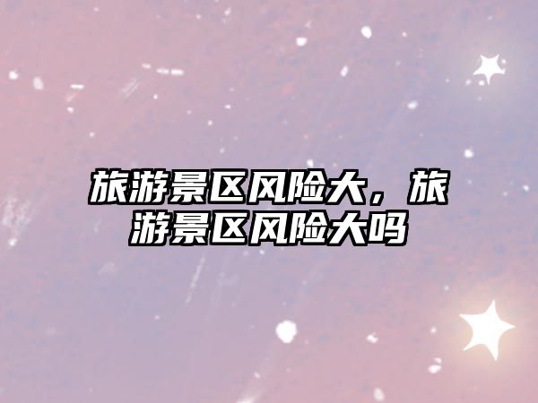 旅游景區風險大，旅游景區風險大嗎