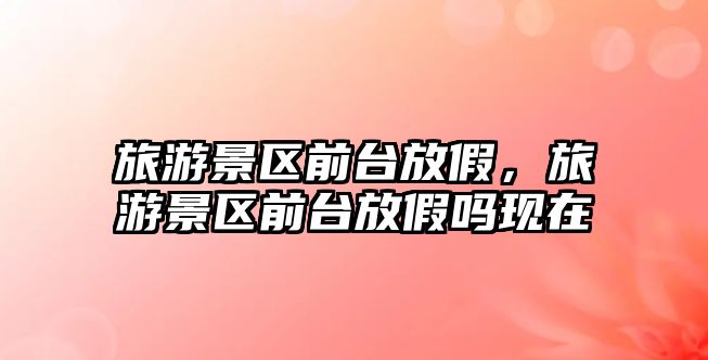 旅游景區前臺放假，旅游景區前臺放假嗎現在