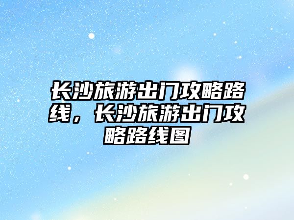 長沙旅游出門攻略路線，長沙旅游出門攻略路線圖