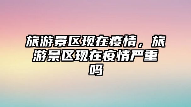 旅游景區現在疫情，旅游景區現在疫情嚴重嗎
