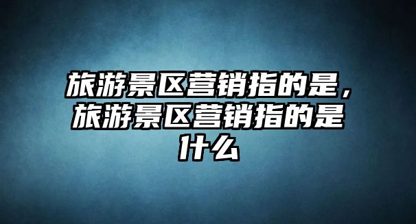 旅游景區(qū)營銷指的是，旅游景區(qū)營銷指的是什么