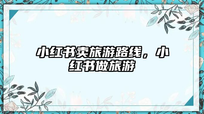 小紅書(shū)賣(mài)旅游路線，小紅書(shū)做旅游