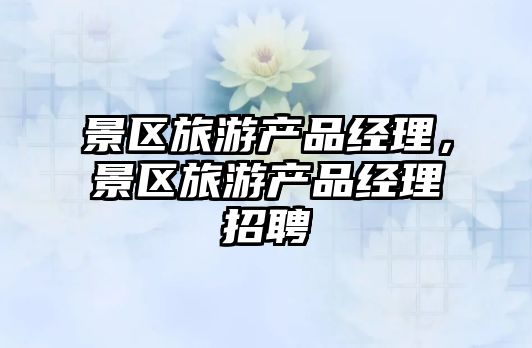 景區(qū)旅游產(chǎn)品經(jīng)理，景區(qū)旅游產(chǎn)品經(jīng)理招聘
