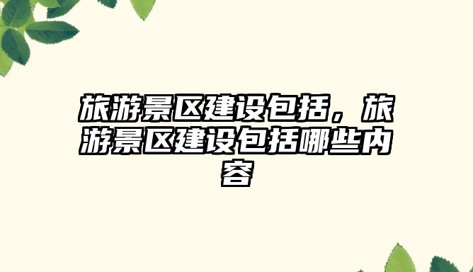 旅游景區建設包括，旅游景區建設包括哪些內容