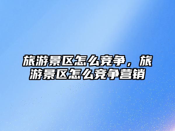 旅游景區怎么競爭，旅游景區怎么競爭營銷