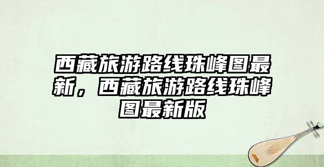 西藏旅游路線珠峰圖最新，西藏旅游路線珠峰圖最新版