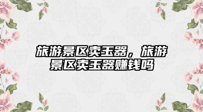 旅游景區(qū)賣玉器，旅游景區(qū)賣玉器賺錢(qián)嗎