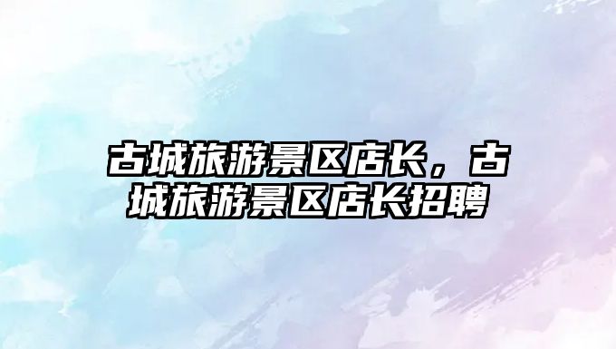 古城旅游景區(qū)店長，古城旅游景區(qū)店長招聘
