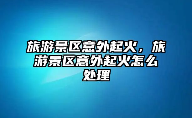 旅游景區(qū)意外起火，旅游景區(qū)意外起火怎么處理