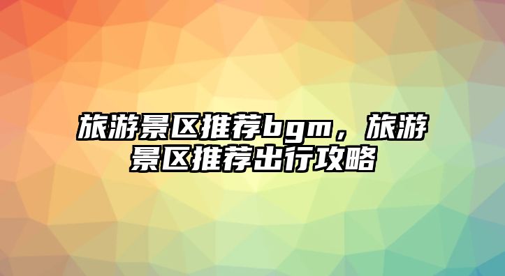 旅游景區推薦bgm，旅游景區推薦出行攻略
