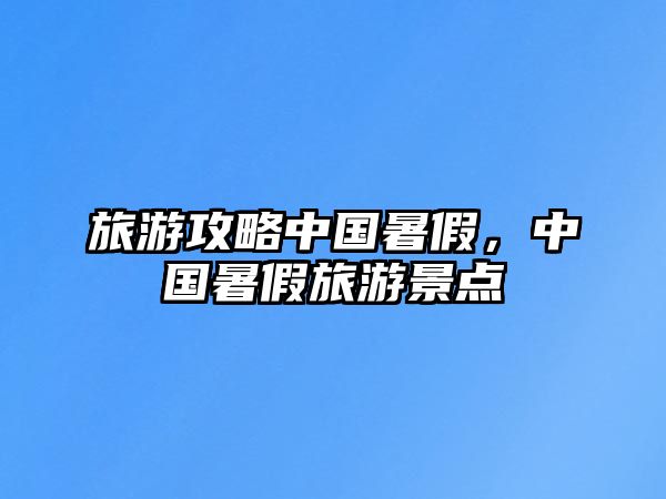 旅游攻略中國暑假，中國暑假旅游景點