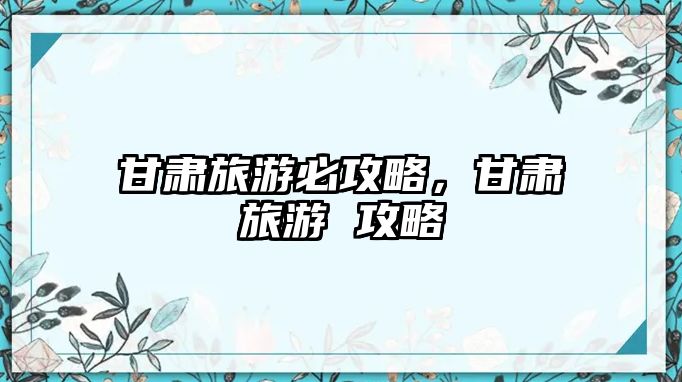 甘肅旅游必攻略，甘肅旅游 攻略