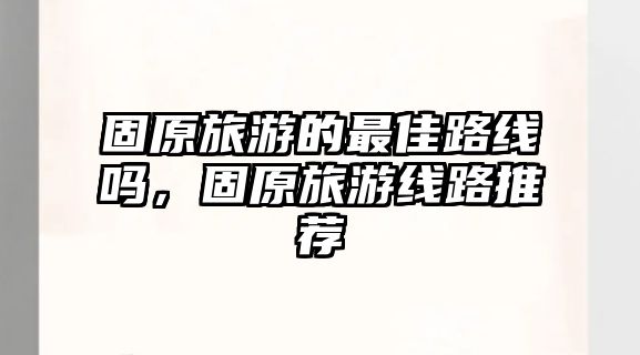 固原旅游的最佳路線嗎，固原旅游線路推薦
