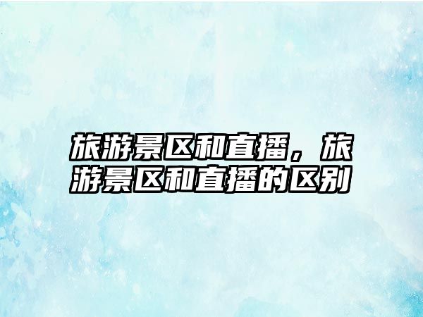 旅游景區和直播，旅游景區和直播的區別