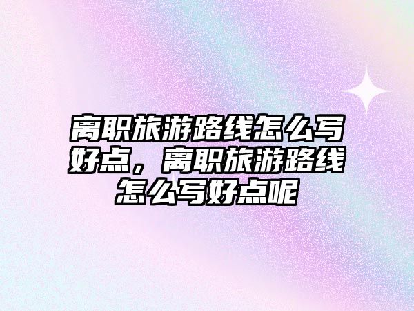 離職旅游路線怎么寫好點(diǎn)，離職旅游路線怎么寫好點(diǎn)呢