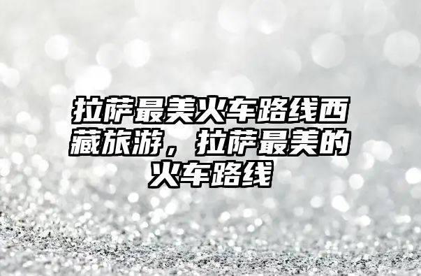 拉薩最美火車路線西藏旅游，拉薩最美的火車路線