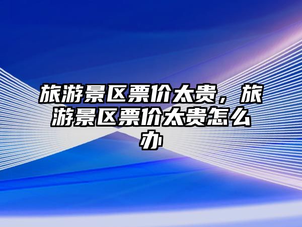 旅游景區票價太貴，旅游景區票價太貴怎么辦