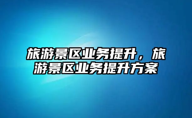 旅游景區業務提升，旅游景區業務提升方案