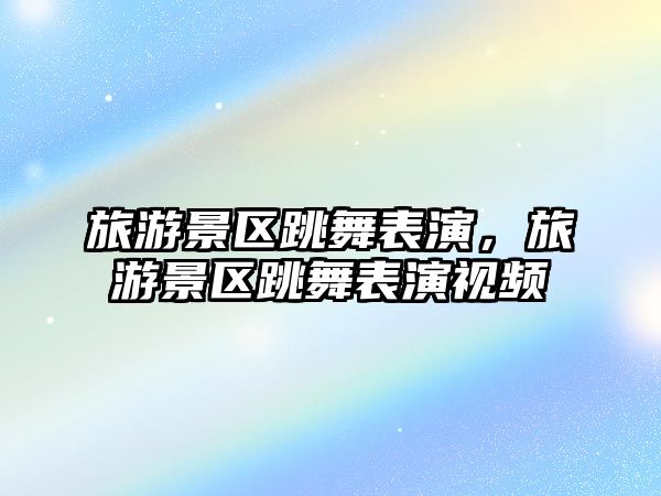 旅游景區跳舞表演，旅游景區跳舞表演視頻