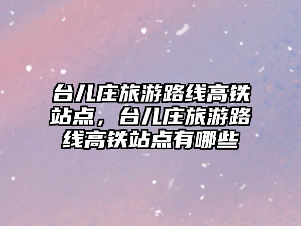 臺兒莊旅游路線高鐵站點，臺兒莊旅游路線高鐵站點有哪些
