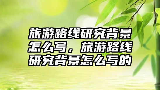 旅游路線研究背景怎么寫，旅游路線研究背景怎么寫的