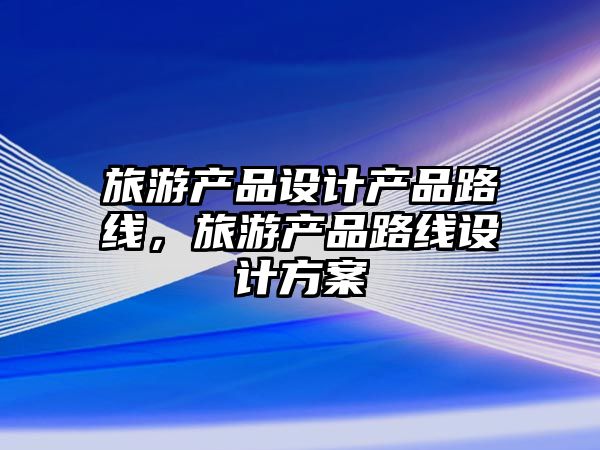 旅游產(chǎn)品設(shè)計(jì)產(chǎn)品路線，旅游產(chǎn)品路線設(shè)計(jì)方案