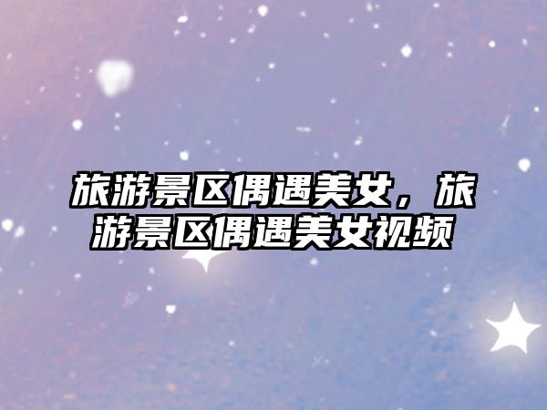 旅游景區偶遇美女,旅游景區偶遇美女視頻