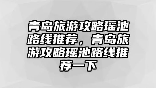青島旅游攻略瑤池路線推薦，青島旅游攻略瑤池路線推薦一下