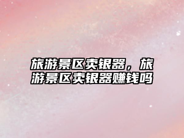 旅游景區賣銀器，旅游景區賣銀器賺錢嗎