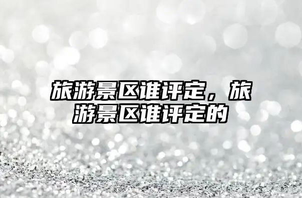 旅游景區(qū)誰(shuí)評(píng)定，旅游景區(qū)誰(shuí)評(píng)定的