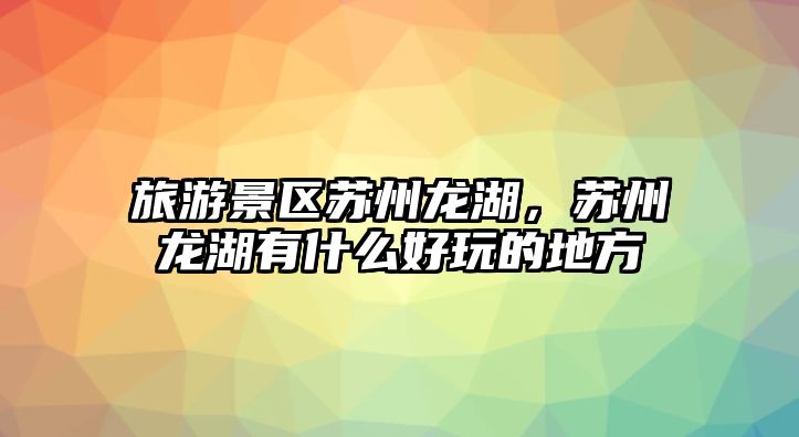 旅游景區(qū)蘇州龍湖，蘇州龍湖有什么好玩的地方