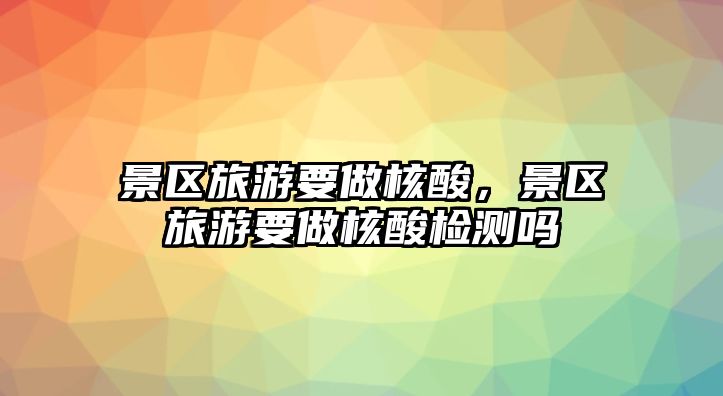景區旅游要做核酸，景區旅游要做核酸檢測嗎
