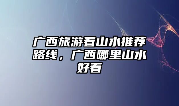 廣西旅游看山水推薦路線，廣西哪里山水好看