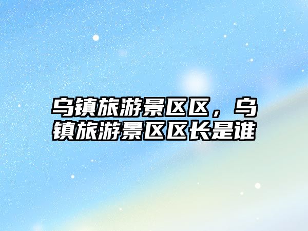 烏鎮旅游景區區，烏鎮旅游景區區長是誰