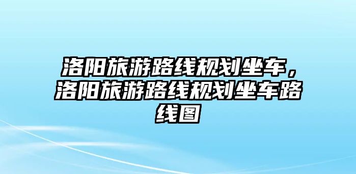 洛陽旅游路線規劃坐車，洛陽旅游路線規劃坐車路線圖