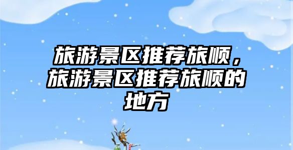 旅游景區推薦旅順，旅游景區推薦旅順的地方