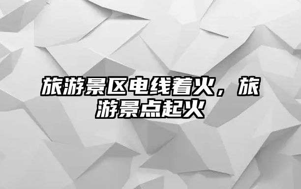 旅游景區(qū)電線著火，旅游景點(diǎn)起火