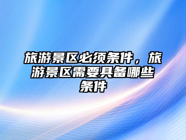 旅游景區必須條件，旅游景區需要具備哪些條件