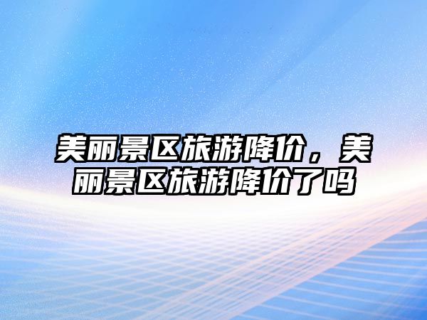 美麗景區(qū)旅游降價，美麗景區(qū)旅游降價了嗎