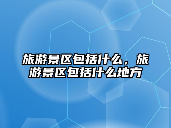 旅游景區包括什么，旅游景區包括什么地方