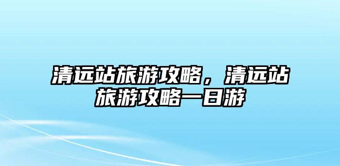 清遠站旅游攻略，清遠站旅游攻略一日游